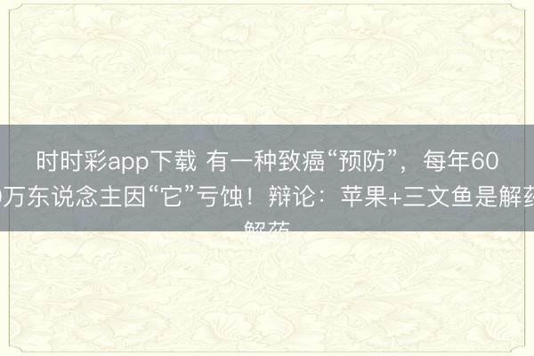 時(shí)時(shí)彩app下載 有一種致癌“預(yù)防”，每年600萬東說念主因“它”虧蝕！辯論：蘋果+三文魚是解藥