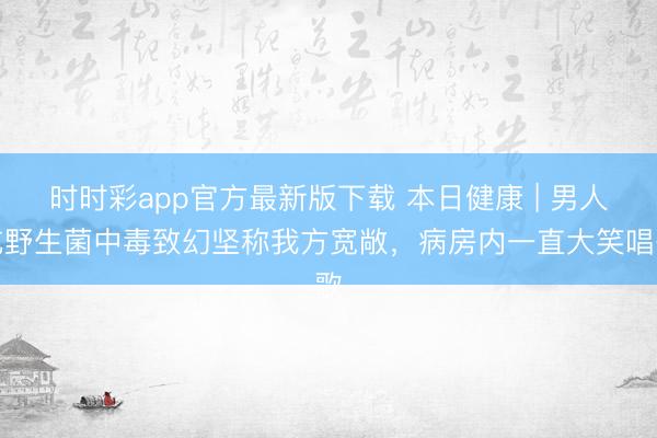 時時彩app官方最新版下載 本日健康 | 男人吃野生菌中毒致幻堅稱我方寬敞，病房內一直大笑唱歌