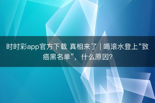 時時彩app官方下載 真相來了 | 喝滾水登上“致癌黑名單”，什么原因？