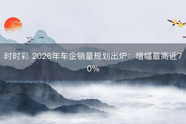 時(shí)時(shí)彩 2026年車(chē)企銷(xiāo)量規(guī)劃出爐：增幅最高近70%