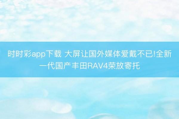 時時彩app下載 大屏讓國外媒體愛戴不已!全新一代國產豐田RAV4榮放寄托