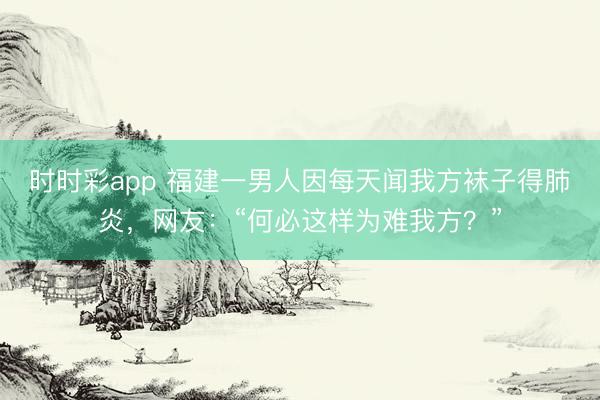 時(shí)時(shí)彩app 福建一男人因每天聞我方襪子得肺炎，網(wǎng)友：“何必這樣為難我方？”
