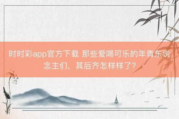 時(shí)時(shí)彩app官方下載 那些愛喝可樂的年青東說念主們,其后齊怎樣樣了?