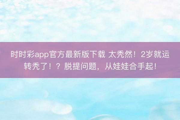 時(shí)時(shí)彩app官方最新版下載 太禿然!2歲就運(yùn)轉(zhuǎn)禿了!?脫提問題,從娃娃合手起!