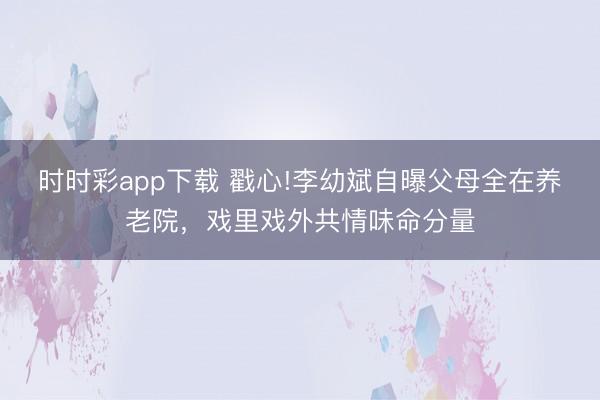 時時彩app下載 戳心!李幼斌自曝父母全在養老院,戲里戲外共情味命分量