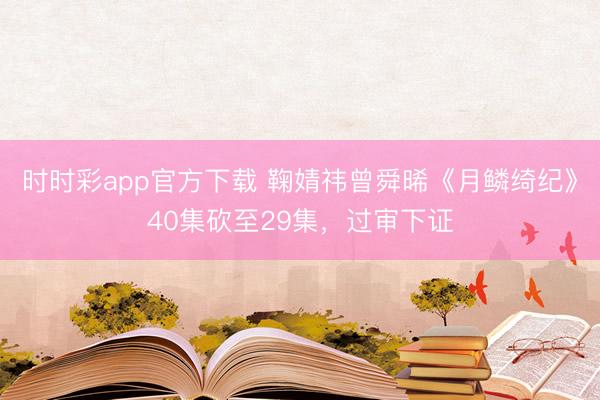 時時彩app官方下載 鞠婧祎曾舜晞《月鱗綺紀》40集砍至29集，過審下證
