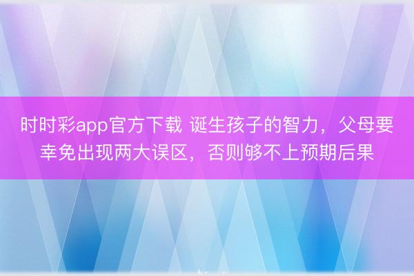 時(shí)時(shí)彩app官方下載 誕生孩子的智力,父母要幸免出現(xiàn)兩大誤區(qū),否則夠不上預(yù)期后果