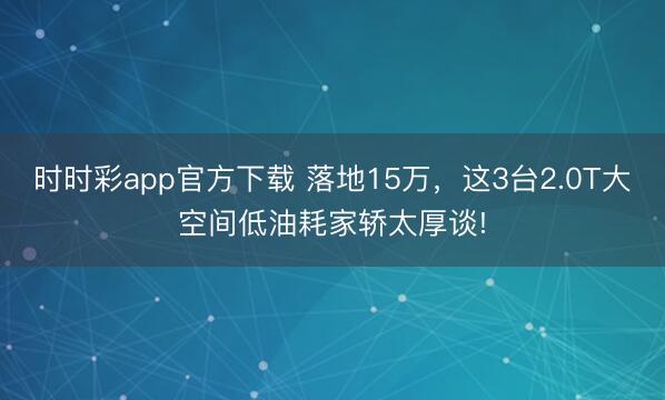 時時彩app官方下載 落地15萬，這3臺2.0T大空間低油耗家轎太厚談!