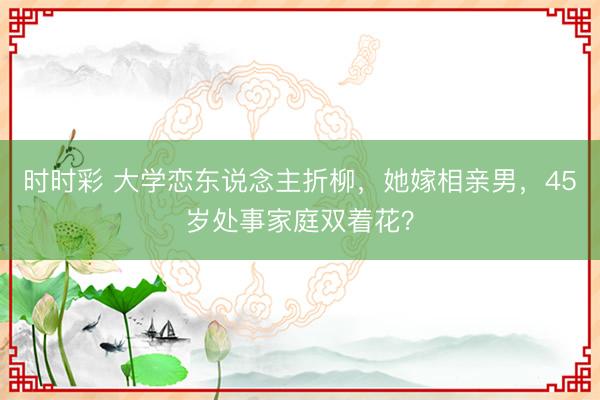 時(shí)時(shí)彩 大學(xué)戀東說念主折柳，她嫁相親男，45歲處事家庭雙著花？