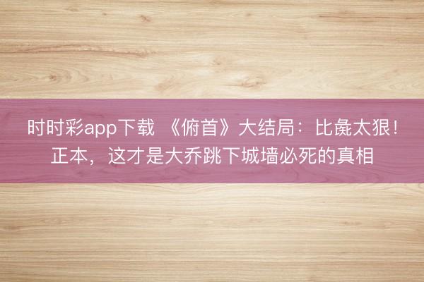 時(shí)時(shí)彩app下載 《俯首》大結(jié)局：比彘太狠！正本，這才是大喬跳下城墻必死的真相