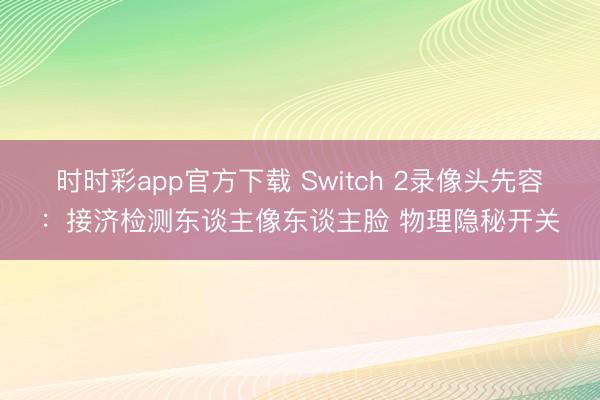 時時彩app官方下載 Switch 2錄像頭先容:接濟(jì)檢測東談主像東談主臉 物理隱秘開關(guān)