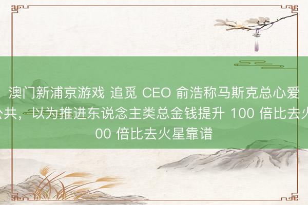 澳門新浦京游戲 追覓 CEO 俞浩稱馬斯克總心愛 PUA 公共，以為推進東說念主類總金錢提升 100 倍比去火星靠譜