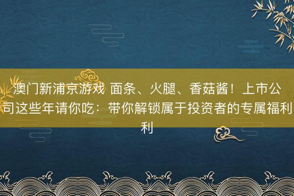 澳門新浦京游戲 面條、火腿、香菇醬！上市公司這些年請你吃：帶你解鎖屬于投資者的專屬福利