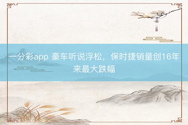 一分彩app 豪車聽說浮松，保時捷銷量創(chuàng)16年來最大跌幅