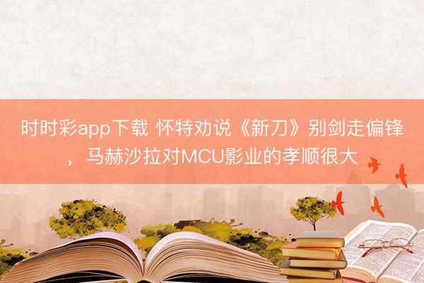 時時彩app下載 懷特勸說《新刀》別劍走偏鋒，馬赫沙拉對MCU影業(yè)的孝順很大